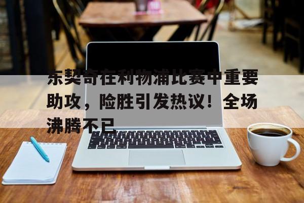 九游中国官网-东契奇在利物浦比赛中重要助攻，险胜引发热议！全场沸腾不已的简单介绍