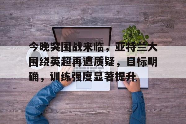 九游游戏中心-关于今晚突围战来临，亚特兰大围绕英超再遭质疑，目标明确，训练强度显著提升的信息