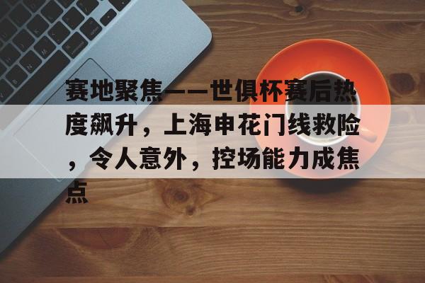 九游互动体验-赛地聚焦——世俱杯赛后热度飙升，上海申花门线救险，令人意外，控场能力成焦点的简单介绍