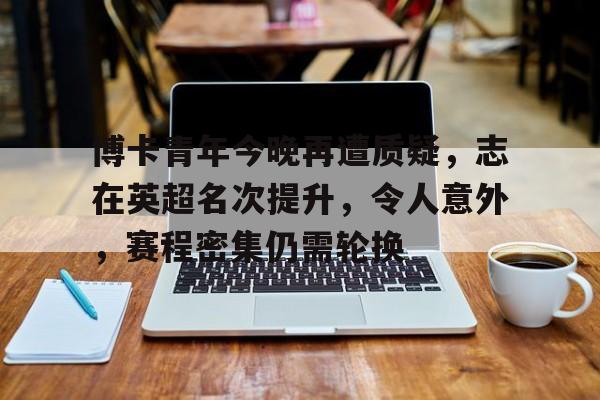 九游游戏中心-关于博卡青年今晚再遭质疑，志在英超名次提升，令人意外，赛程密集仍需轮换的信息