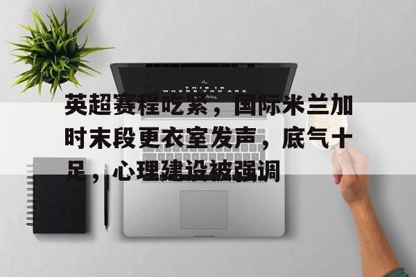 九游互动体验-英超赛程吃紧，国际米兰加时末段更衣室发声，底气十足，心理建设被强调的简单介绍