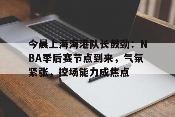 九游游戏中心-今晨上海海港队长鼓劲：NBA季后赛节点到来，气氛紧张，控场能力成焦点的简单介绍