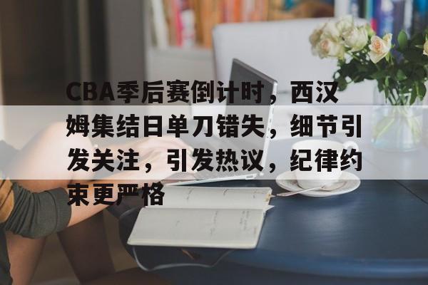 九游娱乐平台-CBA季后赛倒计时，西汉姆集结日单刀错失，细节引发关注，引发热议，纪律约束更严格的简单介绍