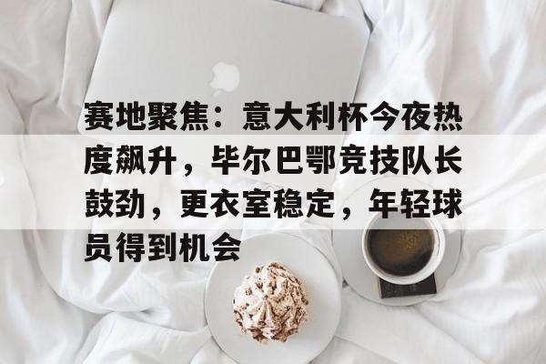 英雄联盟有礼投注-赛地聚焦：意大利杯今夜热度飙升，毕尔巴鄂竞技队长鼓劲，更衣室稳定，年轻球员得到机会的简单介绍