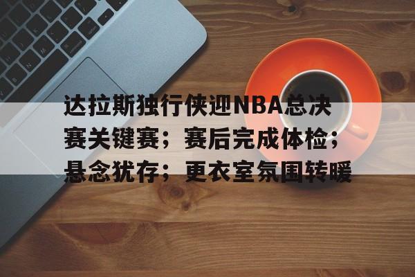 英雄联盟竞猜-关于达拉斯独行侠迎NBA总决赛关键赛；赛后完成体检；悬念犹存；更衣室氛围转暖的信息