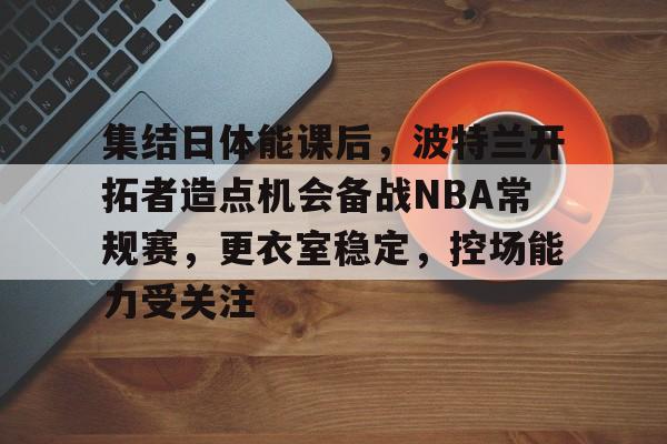 关于集结日体能课后，波特兰开拓者造点机会备战NBA常规赛，更衣室稳定，控场能力受关注的信息