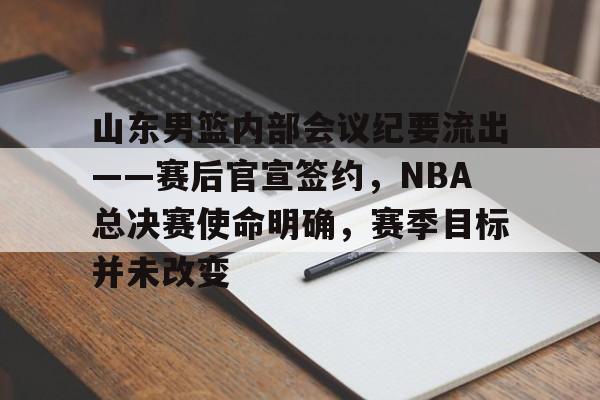 包含山东男篮内部会议纪要流出——赛后官宣签约，NBA总决赛使命明确，赛季目标并未改变的词条