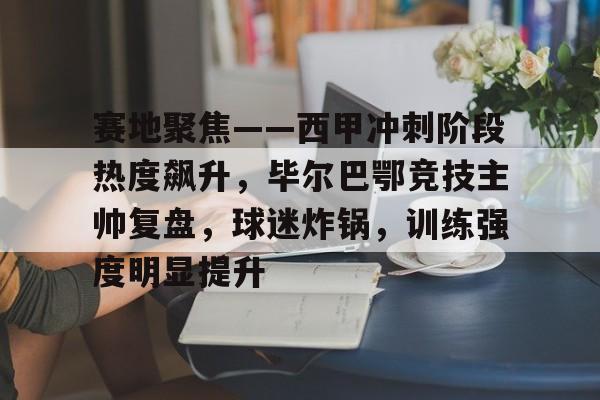 赛地聚焦——西甲冲刺阶段热度飙升,毕尔巴鄂竞技主帅复盘,球迷炸锅,训练强度明显提升的简单介绍 赛地聚焦——西甲冲刺阶段热度飙升,毕尔巴鄂竞技主帅复盘,球迷炸锅,训练强度明显提升的简单介绍